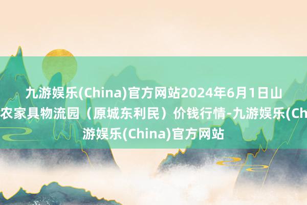 九游娱乐(China)官方网站2024年6月1日山西太原丈子头农家具物流园（原城东利民）价钱行情-九游娱乐(China)官方网站