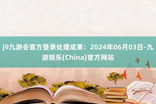 j9九游会官方登录处理成果：2024年06月03日-九游娱乐(China)官方网站