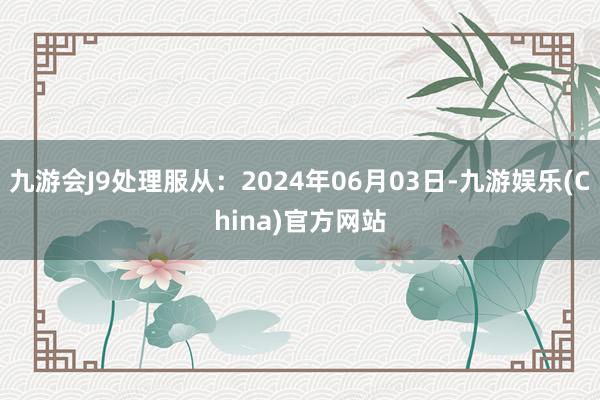 九游会J9处理服从：2024年06月03日-九游娱乐(China)官方网站