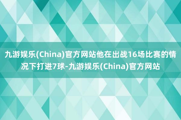 九游娱乐(China)官方网站他在出战16场比赛的情况下打进7球-九游娱乐(China)官方网站