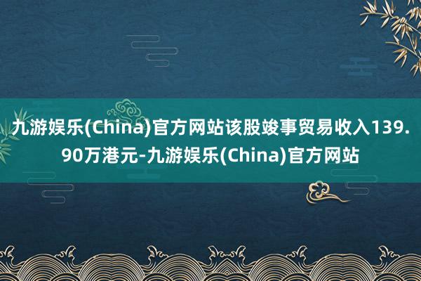 九游娱乐(China)官方网站该股竣事贸易收入139.90万港元-九游娱乐(China)官方网站