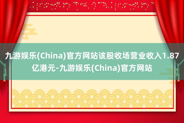 九游娱乐(China)官方网站该股收场营业收入1.87亿港元-九游娱乐(China)官方网站