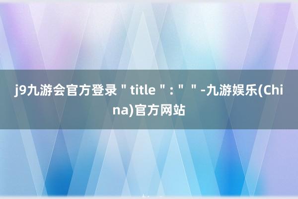 j9九游会官方登录＂title＂:＂＂-九游娱乐(China)官方网站