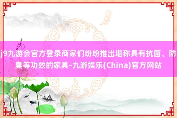 j9九游会官方登录商家们纷纷推出堪称具有抗菌、防臭等功效的家具-九游娱乐(China)官方网站