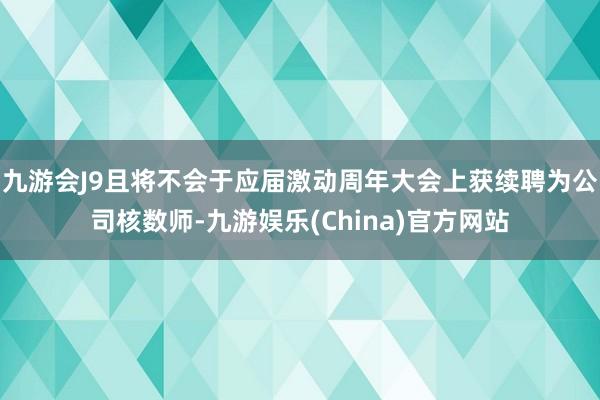 九游会J9且将不会于应届激动周年大会上获续聘为公司核数师-九游娱乐(China)官方网站