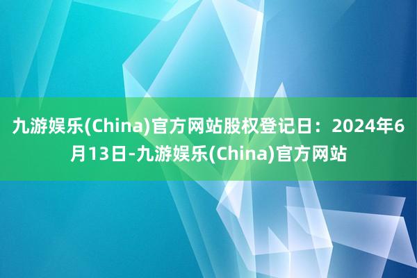 九游娱乐(China)官方网站股权登记日：2024年6月13日-九游娱乐(China)官方网站