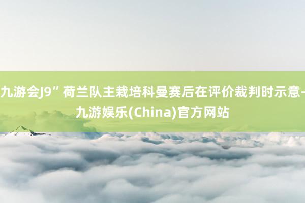 九游会J9”荷兰队主栽培科曼赛后在评价裁判时示意-九游娱乐(China)官方网站