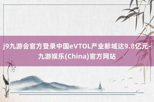 j9九游会官方登录中国eVTOL产业畛域达9.8亿元-九游娱乐(China)官方网站