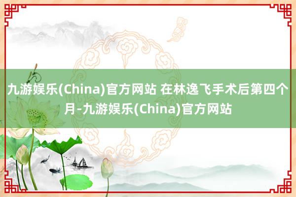 九游娱乐(China)官方网站 　　在林逸飞手术后第四个月-九游娱乐(China)官方网站