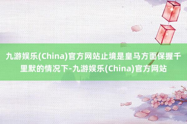 九游娱乐(China)官方网站止境是皇马方面保握千里默的情况下-九游娱乐(China)官方网站