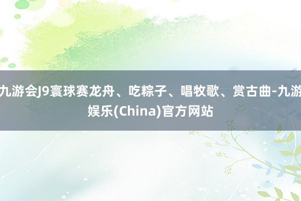 九游会J9寰球赛龙舟、吃粽子、唱牧歌、赏古曲-九游娱乐(China)官方网站