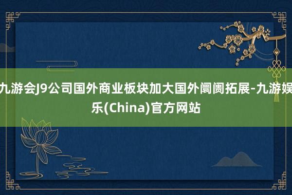 九游会J9公司国外商业板块加大国外阛阓拓展-九游娱乐(China)官方网站