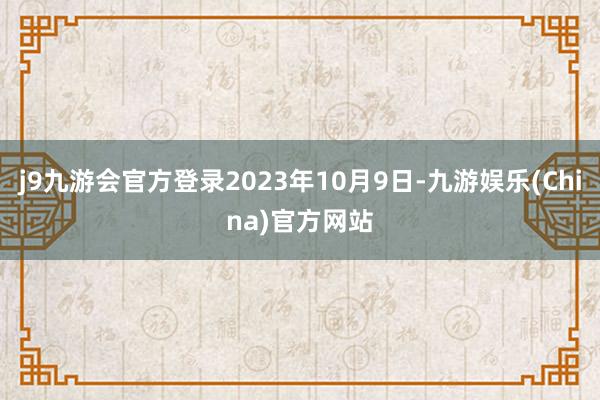 j9九游会官方登录2023年10月9日-九游娱乐(China)官方网站