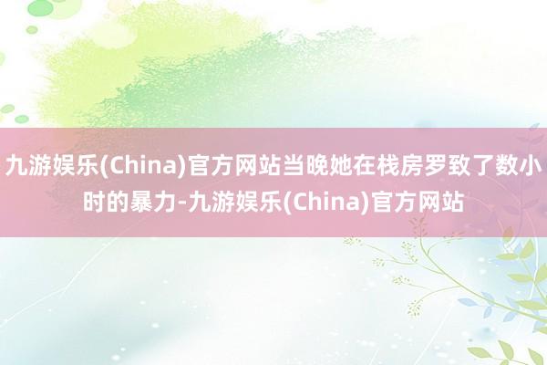 九游娱乐(China)官方网站当晚她在栈房罗致了数小时的暴力-九游娱乐(China)官方网站