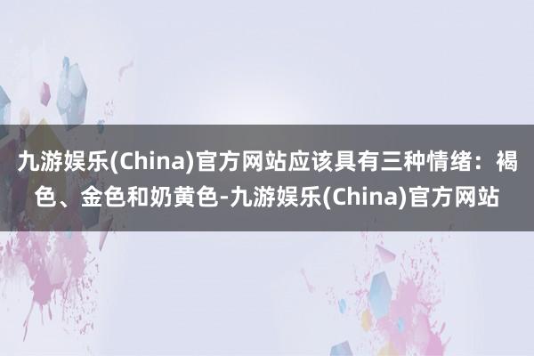 九游娱乐(China)官方网站应该具有三种情绪：褐色、金色和奶黄色-九游娱乐(China)官方网站