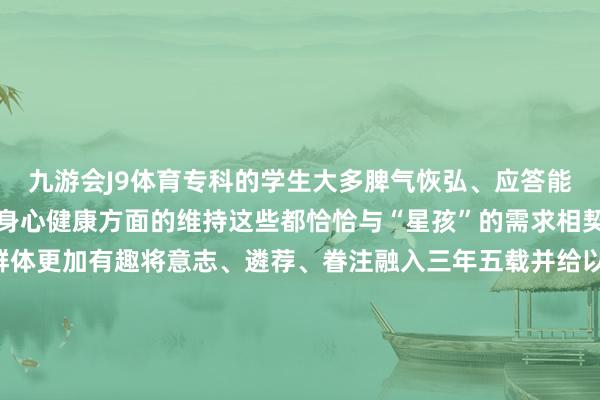 九游会J9体育专科的学生大多脾气恢弘、应答能力强大要在奉陪中提供身心健康方面的维持这些都恰恰与“星孩”的需求相契合跟着我国对孤独症群体更加有趣将意志、遴荐、眷注融入三年五载并给以他们更多的泄露与维持慢慢成为共鸣生命本该对等爱会点亮但愿愿“星星的孩子”不再孤独愿他们的来日闪闪发光记者：王君宝图片：范培珅 等裁剪：赵建通、黄绪国-九游娱乐(China)官方网站