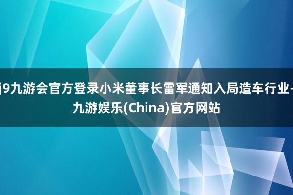 j9九游会官方登录小米董事长雷军通知入局造车行业-九游娱乐(China)官方网站