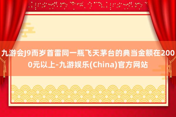 九游会J9而岁首雷同一瓶飞天茅台的典当金额在2000元以上-九游娱乐(China)官方网站