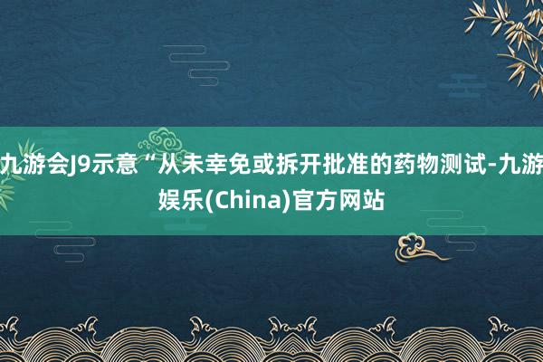 九游会J9示意“从未幸免或拆开批准的药物测试-九游娱乐(China)官方网站