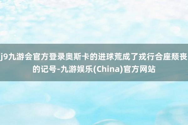 j9九游会官方登录奥斯卡的进球荒成了戎行合座颓丧的记号-九游娱乐(China)官方网站