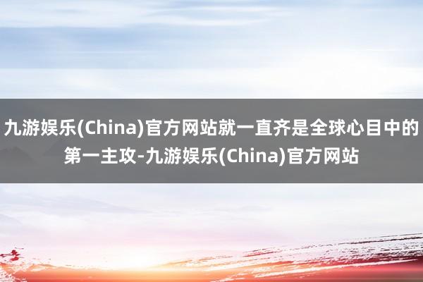 九游娱乐(China)官方网站就一直齐是全球心目中的第一主攻-九游娱乐(China)官方网站