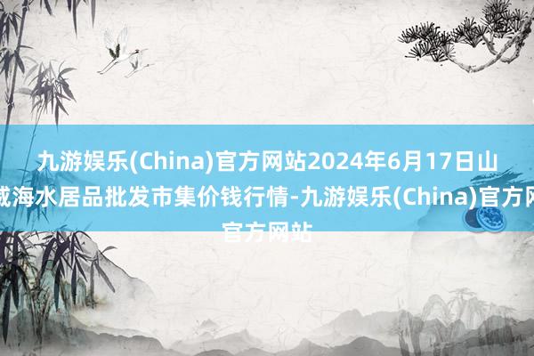 九游娱乐(China)官方网站2024年6月17日山东威海水居品批发市集价钱行情-九游娱乐(China)官方网站