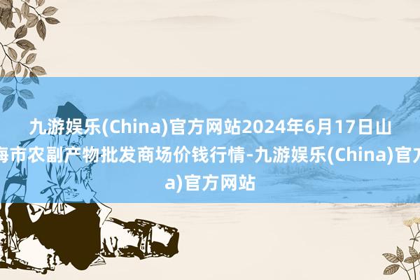 九游娱乐(China)官方网站2024年6月17日山东威海市农副产物批发商场价钱行情-九游娱乐(China)官方网站