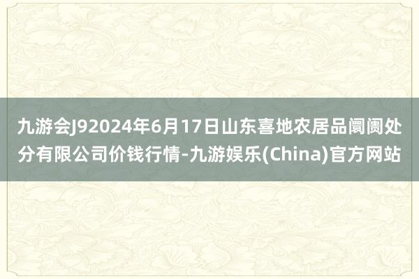 九游会J92024年6月17日山东喜地农居品阛阓处分有限公司价钱行情-九游娱乐(China)官方网站