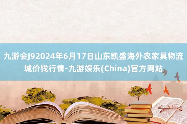 九游会J92024年6月17日山东凯盛海外农家具物流城价钱行情-九游娱乐(China)官方网站