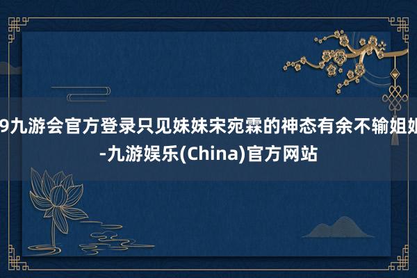 j9九游会官方登录只见妹妹宋宛霖的神态有余不输姐姐-九游娱乐(China)官方网站