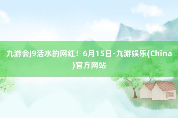 九游会J9活水的网红！6月15日-九游娱乐(China)官方网站