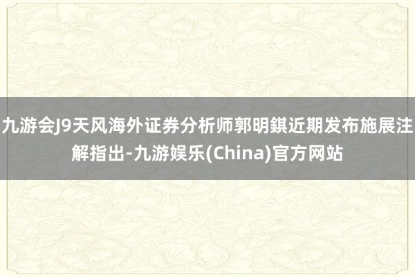 九游会J9天风海外证券分析师郭明錤近期发布施展注解指出-九游娱乐(China)官方网站