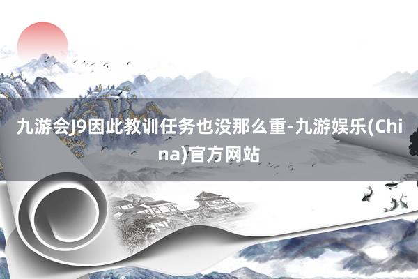 九游会J9因此教训任务也没那么重-九游娱乐(China)官方网站