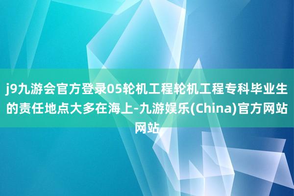 j9九游会官方登录05轮机工程轮机工程专科毕业生的责任地点大多在海上-九游娱乐(China)官方网站