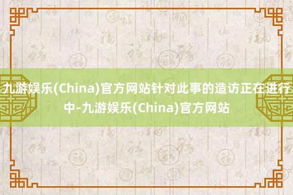 九游娱乐(China)官方网站针对此事的造访正在进行中-九游娱乐(China)官方网站