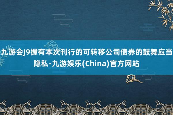 九游会J9握有本次刊行的可转移公司债券的鼓舞应当隐私-九游娱乐(China)官方网站