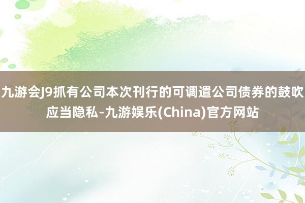 九游会J9抓有公司本次刊行的可调遣公司债券的鼓吹应当隐私-九游娱乐(China)官方网站