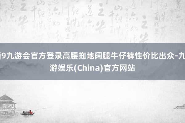 j9九游会官方登录高腰拖地阔腿牛仔裤性价比出众-九游娱乐(China)官方网站