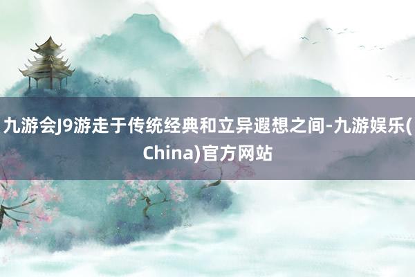 九游会J9游走于传统经典和立异遐想之间-九游娱乐(China)官方网站