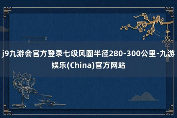 j9九游会官方登录七级风圈半径280-300公里-九游娱乐(China)官方网站