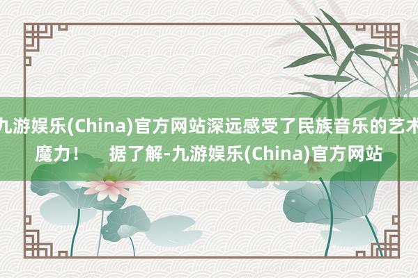 九游娱乐(China)官方网站深远感受了民族音乐的艺术魔力！    据了解-九游娱乐(China)官方网站