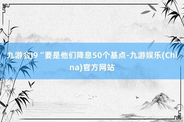 九游会J9“要是他们降息50个基点-九游娱乐(China)官方网站