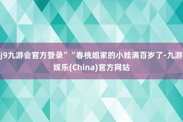 j9九游会官方登录”“春桃姐家的小娃满百岁了-九游娱乐(China)官方网站