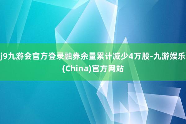 j9九游会官方登录融券余量累计减少4万股-九游娱乐(China)官方网站