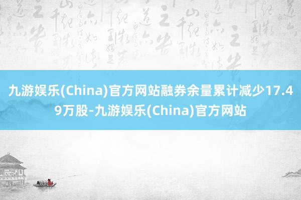 九游娱乐(China)官方网站融券余量累计减少17.49万股-九游娱乐(China)官方网站