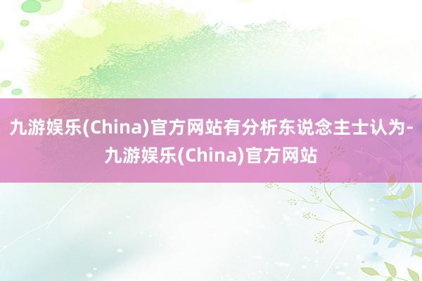 九游娱乐(China)官方网站有分析东说念主士认为-九游娱乐(China)官方网站