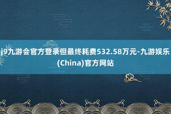 j9九游会官方登录但最终耗费532.58万元-九游娱乐(China)官方网站