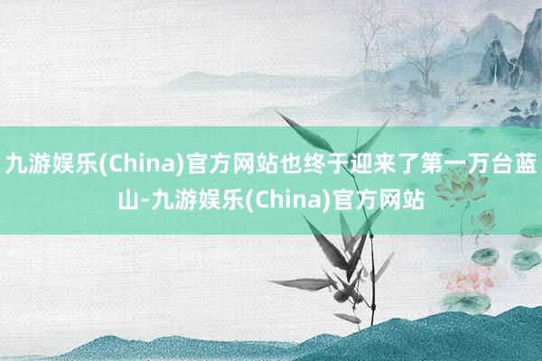 九游娱乐(China)官方网站也终于迎来了第一万台蓝山-九游娱乐(China)官方网站