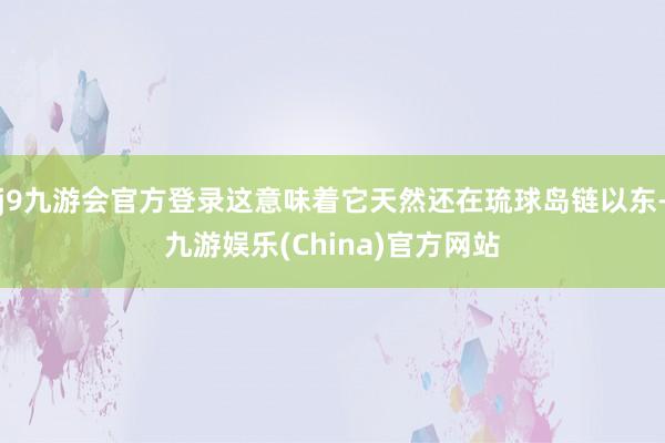 j9九游会官方登录这意味着它天然还在琉球岛链以东-九游娱乐(China)官方网站