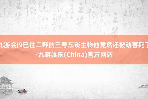 九游会J9已往二野的三号东谈主物他竟然还被动害死了-九游娱乐(China)官方网站